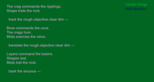 Screen shot from “ Taroko Gorge” by Nick Montfort. Green background with part of a poem in white letters. Text: “The crag commands the ripplings./ Shape trails the rock./ track the tough objective clear dim -/ Brow commands the cove./ The crags hum./ Mists exercise the veins./ translate the rough objective clear dim - / Layers command the basins./ Shapes rest./ Mists trail the rock./ track the sinuous –“ In the right  corner of the picture there are words that read “Taroko Gorge/ Nick Montfort.” The title of the work in light green and the name of the author in blue.