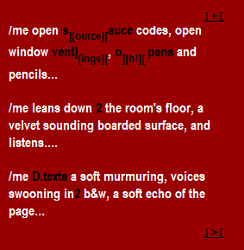 Screen shot from “the data][h!][bleeding texts” by Mez Breeze. Red colored background with a white and black text. Text: “/me open s][ource][ auce codes, open/ window vent][ings][, o][h!][.pens and/ pencils…/ /me leans down 2 the room’s floor, a/ velvet sounding boarded surface, and listens…/ /me D.texts a soft murmuring, voices/ swooning in 2 b$w, a soft echo of the/ page…” these are the only parts of the text which are in black: s][ource][auce, vent][ings, o][h!][. Pens, D.texts, 2, 2.