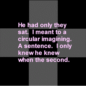 Screen shot from “Stein Times Nine” by Brian Reed. Black background with four squares forming a cross in gray color. The text is in color pink and it changes with time. Text: “He had only they/ sat. I meant to a/ circular imagining./ A sentence. I only/ knew he knew/ when the second” (text changes) “Disgust. Regularly/ mention play. Cut/ wood that it would/ be learned. A daisy/ date. He was tiny/ day that he.” Etc.