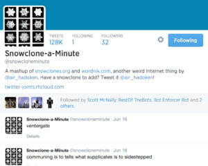  Snowclone-a-Minute Tweets Following Followers 128K 1 32 Snowclone-a-Minute @snowcloneminute A mashup of http://snowclones.org and http://wordnik.com , another weird Internet thing by @air_hadoken. Have a snowclone to add? Tweet it @air_hadoken! twitter-joints.rhcloud.com Scott McNally BestOf TheBots Bot Enforcer Bot Bot Bot Followed by Scott McNally, BestOf TheBots, Bot Enforcer Bot and 2 others. Snowclone-a-Minute ‏@snowcloneminute Jun 16 ventergate Details Snowclone-a-Minute ‏@snowcloneminute Jun 16 communing is to tells what supplicates is to sidestepped Details