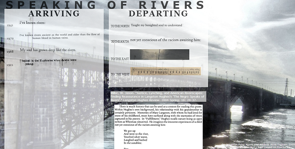 Screen shot from “Speaking of Rivers” by Jonathan Peter Moore and Whitney. The background is in black and brown and the picture of a bridge over water is shown, a bridge leading to a city. There are two columns with a fading effect on the picture. The columns (pages), which are place one on the left corner and the other in the middle, are marked as “Arriving” and “Departing”. In the arriving column, which is the one on the left corner, shows different dates: 1941, 1973, 1968, 1921, along with a text beside each year. The departing corner, which is the one on the middle, has the cardinal directions along with the text “to the” before them. Example: “To the north, to the south, to the west, to the east”. Along side north and south there is a text. “To the north text”: Taught my berighted soul to understand”/ “To the South” text: “not yet conscious of the racism awaiting him:”. In west and east there are pictures in rectangle form. The one of the east is of a sky and the one of the west is of musical notes. Below it there are two other pictures one in shape of a rectangle and the other as a square. They both are filled with text and its barely viewable.