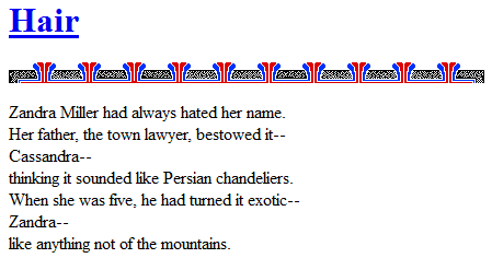 Screen capture of "Marble Springs 1.0 [Web Demo]" by Deena Larsen (part 1 of 4). A poem with some ornaments between the title and its verses. Text: "Hair / Zandra Miller had always hated her name. / Her father, the town lawyer, bestowed it-- / Cassandra-- / thinking it sounded like Persian chandeliers. / When she was five, he had turned it exotic-- / Zandra-- / like anything not of the mountains."