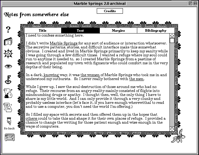 Screen capture of "Marble Springs" NOT by Deena Larsen (part 4 of 4). A digitized note with decorative margins. Text: "Notes from somewhere else / I need to confess something here. I didn't write Marble Springs for any sort of audience or interaction whatsoever. The secretive patterns, stories, and difficult interface make this somewhat obvious. I created and lived in Marble Springs primarily to keep my sanity while I was going through a few difficult times. I wanted a refuge where my soul could run to anytime it needed to, so I created Marble Springs from a pastime of research and populated my town with figments who could comfort me in the very depths of their being. In a dark, knowing way, it was the women of Marble Springs who took me in and understood my outbursts. So I never really bother with the men. While I grew up, I saw the soul-destruction of those around me who had no refuge. Their recourse from an angry reality mainly consisted of flights into mindnumbing drugs or apathy. I thought then, well, the only thing I have to share is my little world. And I can only it through a very clunky and probably useless interface (let's face it, if you have enough wherewithal to read and to use a computer, you don't need the world I'm offering.) So I filled my space with secrets and then offered them up in the hopes that others could to take this and shape it for their own places of refuge. I provided a chance to change the writing for those patient enough and wise enough in the ways of computers."
