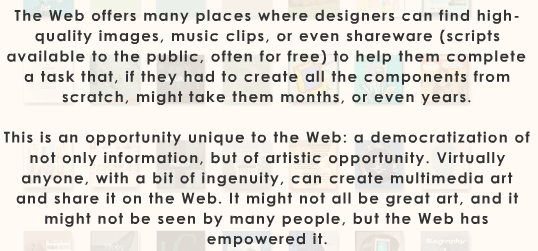 Text: "The Web offers many places where designers can find high-quality images, music clips, or even shareware (scripts available to the public, often for free) to help them complete a task that, if they had to create all the components from scratch, might take them months, or even years. This is an opportunity unique to the Web: a democratization of not only information, but of artistic opportunity. Virtually anyone, with a bit of ingenuity, can create multimedia art and share it on the Web. It might not all be great art, and it might not be seen by many people, but the Web has empowered it."