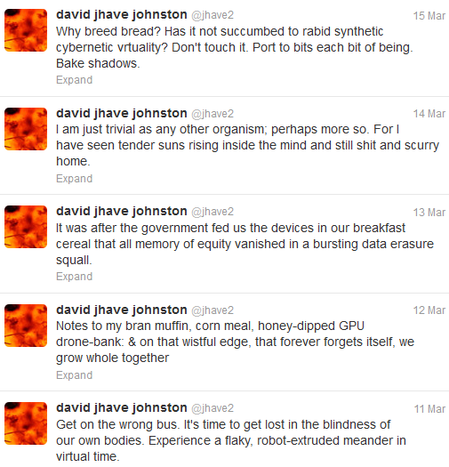 Screen capture of "@Jhave2" by David Jhave Johnston. Series of tweets by @Jhave2. Text: "Why breed bread? Has it not succumbed to rabid synthetic cybernetic virtuality? Don't touch it. Port to bits each bit of being. Bake shadows. / I am just trivial as any other organism; perhaps more so. For I have seen tender suns rising inside the mind and still shit and scurry home. / It was after the government fed us the devices in our breakfast cereal that all memory of equity vanished in a bursting data erasure squall. / Notes to my bran muffin, corn meal, honey-dipped GPU drone-bank: & on that wistful edge, that forever forgets itself, we grow whole together / Get on the wrong bus. It's time to get lost in the blindness of our own bodies. Experience a flaky, robot-extruded meander in virtual time."
