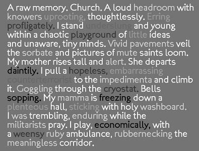 Screen capture of "Mémoire Involontaire" by Braxton Soderman. A stanza with some words faded and others in bold. Text: "A raw memory. Church. A loud headroom with knowers uprooting, thoughtlessly. Erring profligately. I stand underslung and young within a chaotic playground of little ideas and unaware, tiny minds. Vivid pavements veil the sorbate and pictures of mute saints loom. My mother rises tall and alert. She departs daintily. I pull a hopeless, embarrassing counterterrorist to the impedimenta and climb it. Goggling through the cryostat. Bells sopping. My mamma freezing down an plenteous hall, sticking with holy washboard. I was trembling, enduring while the militarists pray. I play, economically, with a weensy ruby ambulance, rubbernecking the meaningless corridor."