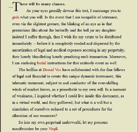 Screen capture of "Living Will" by Mark Marino. The text of the will itself. Text: "There will be many clauses. As your eyes greedily devour this text, I encourage you to grab what you will. In the event that I am incapable of utterance, even via the slightest gesture, the blinking of an eye as in that pretentious film about the butterfly and the bell jar my daughter insisted I suffer through, then I wish for my estate to be distributed immediately -- before it is completely eroded and dispersed by the amortization of legal and medical expenses accruing in my perpetuity, their hourly bloodletting hourly penalizing each transaction. Moreover, I am enclosing burial instructions for that untimely event as well. The boffins at Droxol Vox have collaborated with the fine fellows of legal and financial to create this unique dynamic instrument, this telematic testament, subject to and conductor of the ever-shifting winds of market forces, as a prosthetic to my own will. In a moment of weakness, I inquired whether I could live inside this document, as in a virtual world, and the guffawed, but what is a will but a stimulation of ourselves reduced to a set of procedures for the allocation of our resources? So into my own perpetual underworld, let my pronoun manifestation be your Virgil."