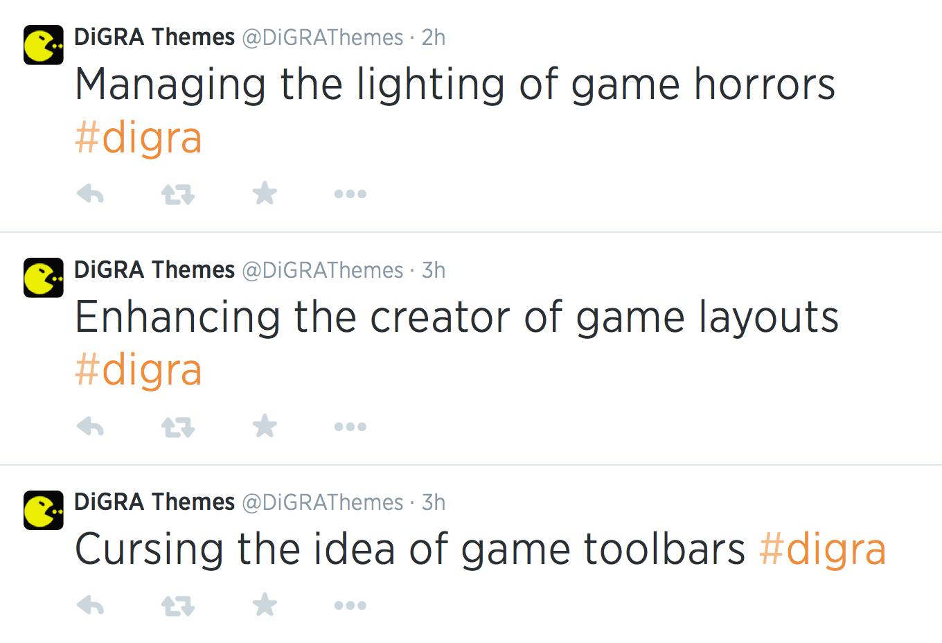  DiGRA Themes @DiGRAThemes  ·  2h  Managing the lighting of game horrors #digra      Replied to 0 times  DiGRA Themes @DiGRAThemes  ·  3h  Enhancing the creator of game layouts #digra      Replied to 0 times  DiGRA Themes @DiGRAThemes  ·  3h  Cursing the idea of game toolbars #digra