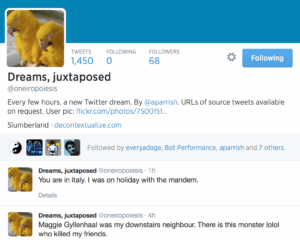  Dreams, juxtaposed Tweets Following Followers 1,450 0 68 Dreams, juxtaposed @oneiropoiesis Every few hours, a new Twitter dream. By @aparrish. URLs of source tweets available on request. User pic: http://www.flickr.com/photos/75001512@N00/368 … Slumberland · decontextualize.com everyadage Bot Performance aparrish БooДооЧеловек Followed by everyadage, Bot Performance, aparrish and 7 others. Dreams, juxtaposed ‏@oneiropoiesis 1h You are in italy. I was on holiday with the mandem. Details Dreams, juxtaposed ‏@oneiropoiesis 4h Maggie Gyllenhaal was my downstairs neighbour. There is this monster lolol who killed my friends.