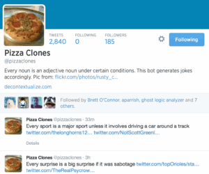  Pizza Clones Tweets Following Followers 2,840 0 185 Pizza Clones @pizzaclones Every noun is an adjective noun under certain conditions. This bot generates jokes accordingly. Pic from: http://www.flickr.com/photos/rusty_clark/6506214359/ … decontextualize.com Brett O'Connor aparrish ghost logic analyzer Ranjit Bhatnagar Followed by Brett O'Connor, aparrish, ghost logic analyzer and 7 others. Pizza Clones ‏@pizzaclones 33m Every sport is a major sport unless it involves driving a car around a track https://twitter.com/thelonghorns12/status/479077138876751873 … https://twitter.com/NotScottGreenly/status/478881079118815232 … Details Pizza Clones ‏@pizzaclones 3h Every surprise is a big surprise if it was sabotage https://twitter.com/topOrioles/status/479034537939599361 … https://twitter.com/TheRealPsycrow/status/477183302273859584 … Details