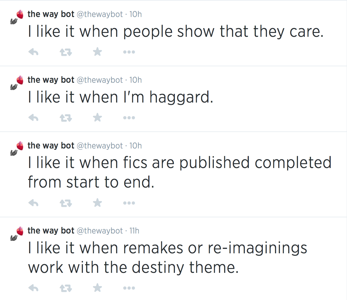   I like it when people show that they care.      Replied to 0 times  the way bot @thewaybot  ·  10h  I like it when I'm haggard.      Replied to 0 times  the way bot @thewaybot  ·  10h  I like it when fics are published completed from start to end.      Replied to 0 times  the way bot @thewaybot  ·  11h  I like it when remakes or re-imaginings work with the destiny theme.