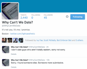  Tweets Following Followers 2,440 0 45 Why Can't We Date? @WhyCantWeDate  It's not you. It's me. I promise.  Boston · twitter.com/lightaesthetic Ivy Fae Scott McNally Bot Enforcer Bot БooДооЧеловек  Followed by Ivy Fae, Scott McNally, Bot Enforcer Bot and 5 others.      Why Can't We Date? ‏@WhyCantWeDate 2h      I donʼt date guys who arenʼt totally eastern, sorry not sorry.     Details     Why Can't We Date? ‏@WhyCantWeDate 10h      Sorry, I found someone else. Someone more submissive.